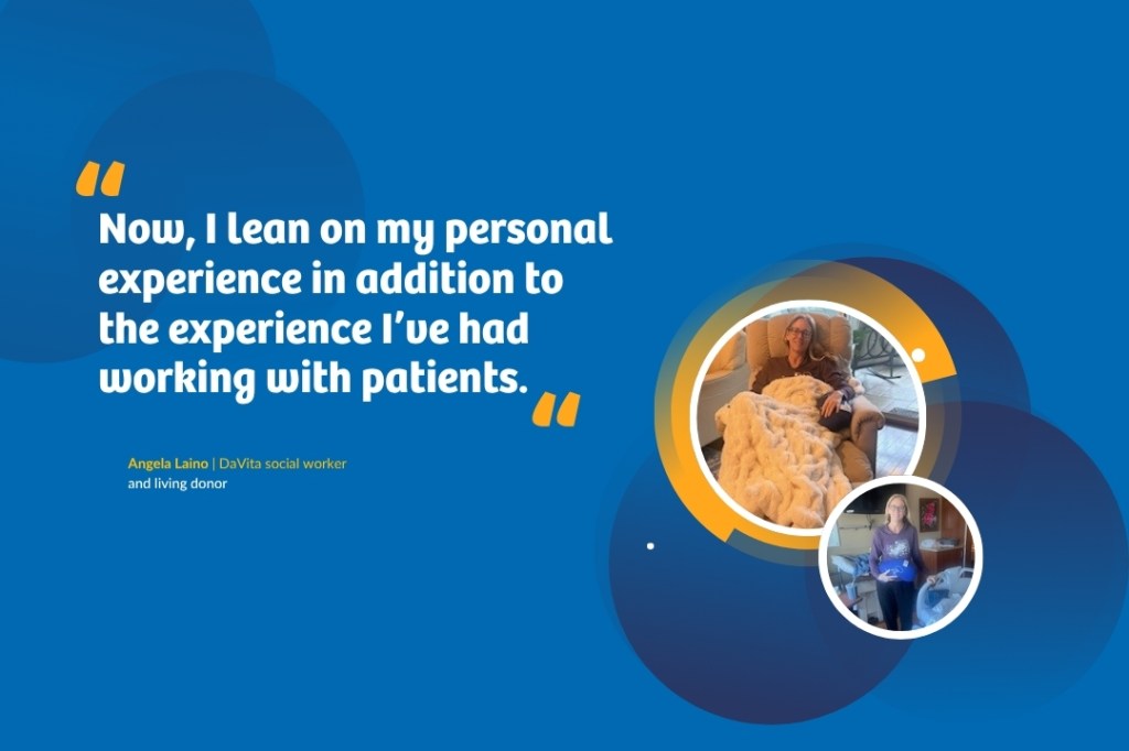 Quote graphic that says: “Now, I lean on my personal experience in addition to the experiences I’ve had working with patients.” — Angela Laino, a DaVita social worker and living donor. The graphic also includes two pictures of Laino, one from where she's smiling at the camera while sitting in an arm chair covered in a white blanket. The other is her standing in a hospital room the day she was discharged after donating a kidney. She is holding a blue pillow in the shape of a kidney.